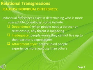 JEALOUSY INDIVIDUAL DIFFERENCES:

Individual differences exist in determining who is more
    susceptible to jealousy, some include:
    Dependence: when people need a partner or
       relationship, any threat is menacing
    Inadequacy: people worry they cannot live up to
       their partner’s expectations
    Attachment style: preoccupied people
       experience more jealousy than others



                      Powerpoint Templates
                                                   Page 6
 