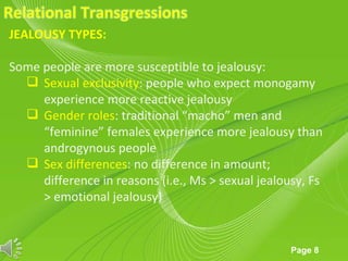 JEALOUSY TYPES:

Some people are more susceptible to jealousy:
   Sexual exclusivity: people who expect monogamy
     experience more reactive jealousy
   Gender roles: traditional “macho” men and
     “feminine” females experience more jealousy than
     androgynous people
   Sex differences: no difference in amount;
     difference in reasons (i.e., Ms > sexual jealousy, Fs
     > emotional jealousy)


                      Powerpoint Templates
                                                    Page 8
 