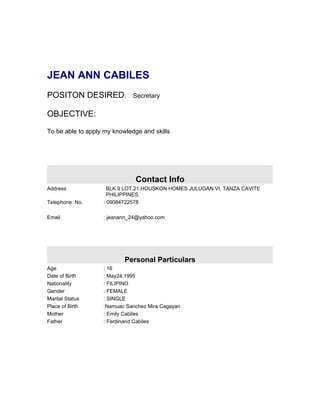 JEAN ANN CABILES
POSITON DESIRED:              Secretary

OBJECTIVE:

To be able to apply my knowledge and skills




                               Contact Info
Address              BLK.9 LOT.21.HOUSKON HOMES JULUGAN VI, TANZA CAVITE
                     PHILIPPINES.
Telephone No.      : 09084722578

Email              : jeanann_24@yahoo.com




                           Personal Particulars
Age                : 16
Date of Birth      : May24,1995
Nationality        : FILIPINO
Gender             : FEMALE
Marital Status     : SINGLE
Place of Birth     :Namuac Sanchez Mira Cagayan
Mother             : Emily Cabiles
Father             : Ferdinand Cabiles
 