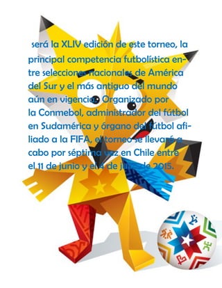 será la XLIV edición de este torneo, la
principal competencia futbolística en-
tre selecciones nacionales de América
del Sur y el más antiguo del mundo
aún en vigencia. Organizado por
la Conmebol, administrador del fútbol
en Sudamérica y órgano del fútbol afi-
liado a la FIFA, el torneo se llevará a
cabo por séptima vez en Chile entre
el 11 de junio y el 4 de julio de 2015.
 