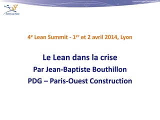Copyright © Institut Lean France 2013
4e Lean Summit - 1er et 2 avril 2014, Lyon
Le Lean dans la crise
Par Jean-Baptiste Bouthillon
PDG – Paris-Ouest Construction
 