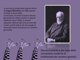 La sua teoria era già stata respinta anche da August Weismannnel 1880 quando sviluppò la teoria della successione, secondo la quale il plasma germinale (le cellule sessuali, in seguito ridefinite come il DNA), è rimasto separato e distinto dal soma (il resto del corpo), quindi nulla di ciò che accade al soma può essere trasmesso con il plasma germinale. Questo modello è alla base della concezione moderna di ereditarietà dei caratteri genetici.