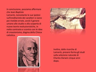 In conclusione, possiamo affermare che Jean-Baptiste Lamarck, nonostante le sue ipotesi sull’ereditarietà dei caratteri si siano poi rivelate errate, avviò il genere umano allo studio e alla scoperta di nuove teorie evoluzionistiche, in netto contrasto e scontro con le idee di creazionismo, dogma della Chiesa cattolica. Inoltre, dalle ricerche di Lamarck, presero forma gli studi sulla selezione naturale di Charles Darwin cinque anni dopo.