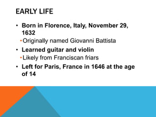 EARLY LIFE
• Born in Florence, Italy, November 29,
   1632
  • Originally named Giovanni Battista
• Learned guitar and violin
  • Likely from Franciscan friars
• Left for Paris, France in 1646 at the age
   of 14
 