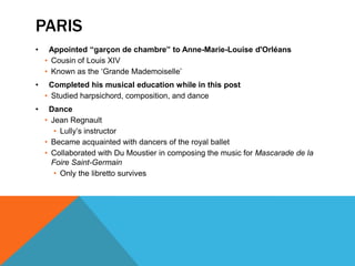 PARIS
•    Appointed “garçon de chambre” to Anne-Marie-Louise d'Orléans
    • Cousin of Louis XIV
    • Known as the ‘Grande Mademoiselle’
•    Completed his musical education while in this post
    • Studied harpsichord, composition, and dance
•    Dance
    • Jean Regnault
       • Lully’s instructor
    • Became acquainted with dancers of the royal ballet
    • Collaborated with Du Moustier in composing the music for Mascarade de la
      Foire Saint-Germain
       • Only the libretto survives
 