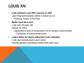 LOUIS XIV
•    Lully entered Louis XIV’s service in 1651
    • Jean Regnault became mâitre à danser du roi
       • Dancing master of the King
•    Ballet royal de la nuit
    • Lully was 20 years old
    • March 16, 1653
       • Appointed to post of compositeur de la musique instrumentale
         • Composer of instrumental music
•    Lully’s talent for dance attracted Louis’ attention
    • Lully was several years Louis’ senior
    • Quickly gained a privileged relationship with Louis
 