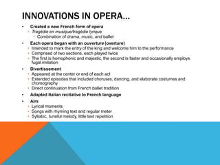 INNOVATIONS IN OPERA…
•    Created a new French form of opera
    • Tragédie en musique/tragédie lyrique
       • Combination of drama, music, and ballet
•    Each opera began with an ouverture (overture)
    • Intended to mark the entry of the king and welcome him to the performance
    • Comprised of two sections, each played twice
    • The first is homophonic and majestic, the second is faster and occasionally employs
      fugal imitation
•    Divertissement
    • Appeared at the center or end of each act
    • Extended episodes that included choruses, dancing, and elaborate costumes and
      choreography
    • Direct continuation from French ballet tradition
•    Adapted Italian recitative to French language
•    Airs
    • Lyrical moments
    • Songs with rhyming text and regular meter
    • Syllabic, tuneful melody, little text repetition
 