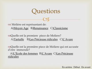 
 Molière est représantant de:
A)Moyen Age B)Renaissance C)Classicisme
Quelle est la premiere piece de Moliere?
A)Tartuffe B)Les Précieuse ridicules C)L’Avare
Quelle est la première piece de Moliere qui est accusée
d’etre immorale?
A)L’Ecole des femmes B)L’Avare C)Les Précieuse
ridicules
Questions
En arrière Début En avant
 