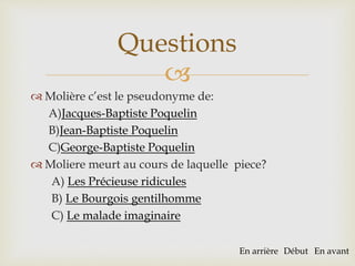 
 Molière c’est le pseudonyme de:
A)Jacques-Baptiste Poquelin
B)Jean-Baptiste Poquelin
C)George-Baptiste Poquelin
 Moliere meurt au cours de laquelle piece?
A) Les Précieuse ridicules
B) Le Bourgois gentilhomme
C) Le malade imaginaire
Questions
En arrière Début En avant
 