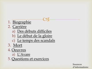 1. Biographie
2. Carrière
a) Des débuts difficiles
b) Le début de la gloire
c) Le temps des scandals
3. Mort
4. Oeuvres
a) L’Avare
5. Questions et exercices
Soureces
d’informations:
 