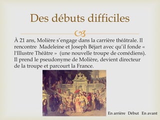 À 21 ans, Molière s’engage dans la carrière théâtrale. Il
rencontre Madeleine et Joseph Béjart avec qu’il fonde «
l'Illustre Théâtre » (une nouvelle troupe de comédiens).
Il prend le pseudonyme de Molière, devient directeur
de la troupe et parcourt la France.
Des débuts difficiles
En arrière Début En avant
 