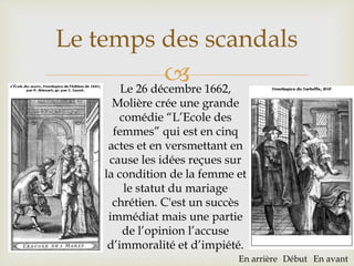 
Le temps des scandals
Le 26 décembre 1662,
Molière crée une grande
comédie “L’Ecole des
femmes” qui est en cinq
actes et en versmettant en
cause les idées reçues sur
la condition de la femme et
le statut du mariage
chrétien. C'est un succès
immédiat mais une partie
de l’opinion l’accuse
d’immoralité et d’impiété.
En arrière Début En avant
 