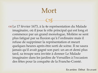 
 Le 17 février 1673, à la 4e représentation du Malade
imaginaire, où il joue le rôle principal qui est long et
commence par un grand monologue, Molière se sent
plus fatigué par sa fluxion qu’à l’ordinaire mais il
refuse de supprimer la représentation et meurt
quelques heures après être sorti de scène. Il ne saura
jamais qu'il avait gagné son pari: un an et demi plus
tard, sa troupe sera invitée à donner Le Malade
imaginaire dans les jardins de Versailles à l'occasion
des fêtes pour la conquête de la Franche-Comté.
Mort
En arrière Début En avant
 