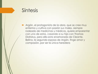 Síntesis 
 Argán, el protagonista de la obra, que se cree muy 
enfermo y cultiva con pasión sus males, siempre 
rodeado de medicinas y médicos, quiere emparentar 
con uno de estos, casando a su hija con Thomas 
Diafoirus, pero ella esta enamorada de Cleante. 
Belina, la segunda esposa de Argán, finge amor y 
compasión, por ser la única heredera 
 