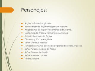 Personajes: 
 Argàn, enfermo imaginario 
 Belina, mujer de Argàn en segundas nupcias. 
 Angelica,hija de Argàn y enamorada d Cleanto. 
 Luisita, hija de Argan y hermana de Angelica 
 Beraldo, hermano de Argàn 
 Cleanto, galán de Angélica 
 Señor Diafoirus, medico 
 Tomas Diafoirus,hijo del médico y pretendiente de Angélica 
 Señor Purgon, médico de Argàn 
 Señor Fleurant, boticario 
 Señor Buenafè, notario 
 Toñeta, criada 
 