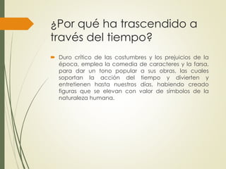 ¿Por qué ha trascendido a 
través del tiempo? 
 Duro crítico de las costumbres y los prejuicios de la 
época, emplea la comedia de caracteres y la farsa, 
para dar un tono popular a sus obras, las cuales 
soportan la acción del tiempo y divierten y 
entretienen hasta nuestros días, habiendo creado 
figuras que se elevan con valor de símbolos de la 
naturaleza humana. 
 