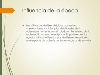 Influencia de la época 
 Las sátiras de Moliére, dirigidas contra las 
convenciones sociales y las debilidades de la 
naturaleza humana, son sin duda un fiel retrato de la 
sociedad francesa de la época. Es posible que las 
agudas críticas utilizadas por Moliére representaran 
una especie de catarsis por las amarguras de su vida. 

