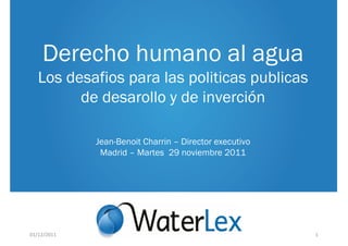 Derecho humano al agua
   Los desafios para las politicas publicas
         de desarollo y de inverción

             Jean-Benoit Charrin – Director executivo
              Madrid – Martes 29 noviembre 2011




01/12/2011                                              1
 