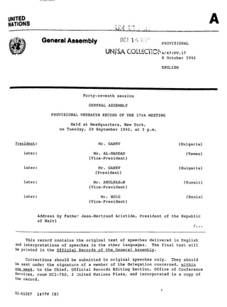 UNITED
NATIONS
                                                UM r~..

               General Assembly                     0C~ 1 s V-':;':'
                                                                       PROVISIONAL
                                            UN/SA GOLLECTIChA/47/Pv.i7
                                                                       8 October 1992

                                                                       ENGLISH




                                  Forty-seventh session

                                     GENERAL ASSEMBLY

                  PROVISIONAL VERBATIM RECORD OF THE 17th MEETING

                              Held at Headquarters, New York,
                         on Tuesday, 29 September 1992, at 3 p.m.


  President:                            Mr. GANEV                                (Bulgaria)

      later:                           Mr. AL-HADDAD                                (Yemen)
                                     (Vice-President)

      later:                            Mr. GANEV                                (Bulgaria)
                                       (President)

      later:                           Mr. ABULHASkN                               (Kuwait)
                                     (Vice-President)

      later:                              Mr. HOLO                                  (Benin)
                                     (Vice-President)


             Address by Father Jean-Bertrand Aristide, President of the Republic
             of Haiti



       This record contains the original text of speeches delivered in English
  and interpretations of speeches in the other languages. The final text will
  be printed in the Official Records of the General Assembly.

       Corrections should be submitted to original speeches only. They should
  be sent under the signature of a member of the delegation concerned, within
  Sne week. to the Chief, Official Records Editing Section, Office of Conference
  Services, room DC2-750, 2 United Nations Plaza, and incorporated in a copy of
  the record.


  92-61267   1477V (E)
 
