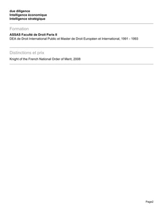 due diligence
Intelligence économique
Intelligence stratégique


Formation
ASSAS Faculté de Droit Paris II
DEA de Droit International Public et Master de Droit Européen et International, 1991 - 1993



Distinctions et prix
Knight of the French National Order of Merit, 2008




                                                                                              Page2
 