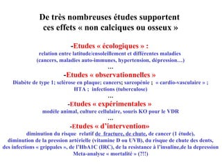 De très nombreuses études supportent  ces effets « non calciques ou osseux » - Etudes « écologiques » :   relation entre latitude/ensoleillement et différentes maladies  (cancers, maladies auto-immunes, hypertension, dépression…) … - Etudes « observationnelles »   Diabète de type 1; sclérose en plaque;   cancers ;  sarcopénie  ;   « cardio-vasculaire » ; HTA ;  infections (tuberculose) … - E tudes « expérimentales »   modèle animal, culture cellulaire, souris KO pour le VDR … - E tudes « d’intervention»   diminution du risque  relatif  de  fracture, de chute,  de cancer (1 étude), diminution de la pression artérielle (vitamine D ou UVB), du risque de chute des dents, des infections « grippales », de l’HbA1C (IRC), de la resistance à l’insuline,de la depression Meta-analyse « mortalité » (?!!) 