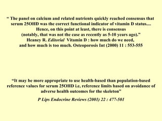 “  The panel on calcium and related nutrients quickly reached consensus that  serum 25OHD was the correct functional indicator of vitamin D status.... Hence, on this point at least, there is consensus (notably, that was not the case as recently as 5-10 years ago).” Heaney R.  Editorial  Vitamin D : how much do we need,  and how much is too much. Osteoporosis Int (2000) 11 : 553-555 “ It may be more appropriate to use health-based than population-based reference values for serum 25OHD i.e, reference limits based on avoidance of adverse health outcomes for the skeleton” P Lips Endocrine Reviews (2001) 22 : 477-501 