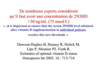 De nombreux experts considèrent qu’il faut avoir une concentration de 25OHD >30 ng/mL (75 nmol/L) « ..it is important to ensure that the serum 25OHD level obtained  after vitamin D supplementation in  individual patients   reaches this new threshold. »   Dawson-Hughes B, Heaney R, Holick M, Lips P, Meunier PJ, Vieth R. Estimates of optimal vitamin D status Osteoporos Int 2005, 16 : 713-716 