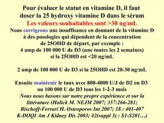 Pour évaluer le statut en vitamine D, il faut  doser la 25 hydroxy vitamine D dans le sérum Les valeurs souhaitables sont >30 ng/mL Nous  corrigeons  une insuffisance en donnant de la vitamine D à des posologies qui dépendent de la concentration de 25OHD de départ, par exemple : 4 amp de 100 000 U de D3 (une toutes les 2 semaines) si la 25OHD est <20 ng/mL 2 amp de 100 000 U de D3 si la 25OHD est 20-30 ng/mL Ensuite  maintenir  le taux avec 800-4000 U/J de D2 ou D3  ou 100 000 U de D3 tous les 1-2-3 mois Nous nous basons sur notre propre expérience et sur la littérature (Holick M. NEJM 2007; 357:266-281; Bischoff-Ferrari H. Osteoporos Int 2007; 18 : 401-407 K-DOQI Am J Kidney Dis 2003; 42(suppl 3) : S1-S201…) 