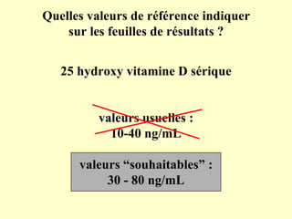25 hydroxy vitamine D sérique valeurs usuelles : 10-40 ng/mL valeurs “souhaitables” : 30 - 80 ng/mL Quelles valeurs de référence indiquer sur les feuilles de résultats ? 