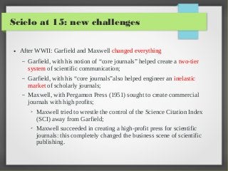 Scielo at 15: new challenges
●

After WWII: Garfield and Maxwell changed everything
–

Garfield, with his notion of “core journals” helped create a two-tier
system of scientific communication;

–

Garfield, with his “core journals”also helped engineer an inelastic
market of scholarly journals;

–

Maxwell, with Pergamon Press (1951) sought to create commercial
journals with high profits;
➢

➢

Maxwell tried to wrestle the control of the Science Citation Index
(SCI) away from Garfield;
Maxwell succeeded in creating a high-profit press for scientific
journals: this completely changed the business scene of scientific
publishing.

 