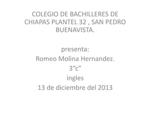 COLEGIO DE BACHILLERES DE
CHIAPAS PLANTEL 32 , SAN PEDRO
BUENAVISTA.
presenta:
Romeo Molina Hernandez.
3”c”
ingles
13 de diciembre del 2013

 