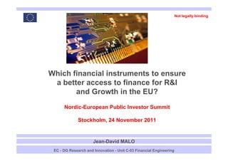 Not legally binding




    Which financial instruments to ensure
     a b tt access to finance f R&I
       better         t fi      for
           and Growth in the EU?
          Nordic-European Public Investor Summit

                  Stockholm, 24 November 2011


                          Jean-David MALO
1    EC - DG Research and Innovation - Unit C-03 Financial Engineering
 