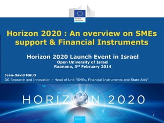 Horizon 2020 : An overview on SMEs
support & Financial Instruments
Horizon 2020 Launch Event in Israel
Open University of Israel
Raanana, 3rd February 2014

Jean-David MALO
DG Research and Innovation – Head of Unit "SMEs, Financial Instruments and State Aids"

1
Research and
Innovation

 