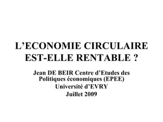 L’ECONOMIE CIRCULAIRE EST-ELLE RENTABLE ? Jean DE BEIR Centre d’Etudes des Politiques économiques (EPEE) Université d’EVRY Juillet 2009 