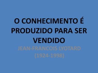 O CONHECIMENTO É
PRODUZIDO PARA SER
VENDIDO
JEAN-FRANCOIS LYOTARD
(1924-1998)
 