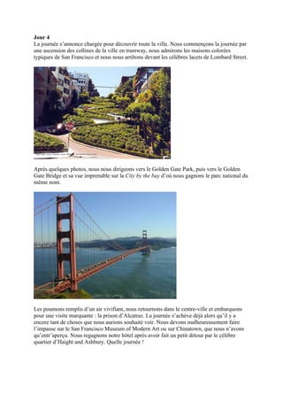 Jour 4
La journée s’annonce chargée pour découvrir toute la ville. Nous commençons la journée par
une ascension des collines de la ville en tramway, nous admirons les maisons colorées
typiques de San Francisco et nous nous arrêtons devant les célèbres lacets de Lombard Street.




Après quelques photos, nous nous dirigeons vers le Golden Gate Park, puis vers le Golden
Gate Bridge et sa vue imprenable sur la City by the bay d’où nous gagnons le parc national du
même nom.




Les poumons remplis d’un air vivifiant, nous retournons dans le centre-ville et embarquons
pour une visite marquante : la prison d’Alcatraz. La journée s’achève déjà alors qu’il y a
encore tant de choses que nous aurions souhaité voir. Nous devons malheureusement faire
l’impasse sur le San Francisco Museum of Modern Art ou sur Chinatown, que nous n’avons
qu’entr’aperçu. Nous regagnons notre hôtel après avoir fait un petit détour par le célèbre
quartier d’Haight and Ashbury. Quelle journée !
 