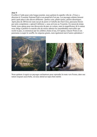 Jour 5
Éveillés à l’aube pour cette longue journée, nous quittons la superbe ville de « Frisco »,
direction le Yosemite National Park et un grand bol d’air pur. Les paysages urbains laissent
petit à petit place à des décors différents : parfois verts, plutôt ruraux, parfois désertiques.
Après plus de 200 km de route (un jet de pierre à l’échelle des État-Unis), parcourus bercés
par notre compilation « spécial Californie », nous arrivons au Yosemite. En raison du temps
limité, nous optons pour une découverte du parc en voiture, mais la magnificence de la nature
nous oblige à préférer la marche afin de mieux admirer les innombrables merveilles que
recèle le parc, à commencer par les célèbres chutes d’eau, El Capitan, Glacier Point et son
panorama à couper le souffle, les séquoias géants, mais également tant d’autres splendeurs !




Nous quittons à regret ces paysages enchanteurs pour reprendre la route vers Fresno, dans une
nature toujours aussi belle, où nous attend un repos bien mérité.
 