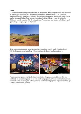 Jour 6
La journée s’annonce longue avec 640 km au programme. Sans compter que la nuit risque de
ne pas être très reposante avec toutes les tentations qui nous attendent à Las Vegas. Le
paysage défile avec les kilomètres au gré des petites bourgades qui jalonnent la route. Après
une brève étape à Bakersfield, nous arrivons dans le désert Mojave avant de quitter la
Californie pour la première fois de notre périple. Pour moi qui n’ai jamais vu le désert, quel
spectacle que ces paysages de Western !




Belle, mais monotone cette traversée du désert, toutefois rythmée par le Viva Las Vegas
d’Elvis. Et quand on parle du loup ! Nous voici arrivés dans « la ville du péché ».




 Au programme : poker, blackjack et autres roulettes. On gagne, on perd (on ne dira pas
combien), on se refait un peu et on ne voit pas le temps passer. C’est en contemplant encore
une fois la ville, ses enseignes extravagantes et ses lumières tapageuses depuis notre hôtel que
s’achève cette sixième journée.
 