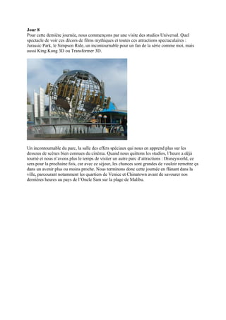 Jour 8
Pour cette dernière journée, nous commençons par une visite des studios Universal. Quel
spectacle de voir ces décors de films mythiques et toutes ces attractions spectaculaires :
Jurassic Park, le Simpson Ride, un incontournable pour un fan de la série comme moi, mais
aussi King Kong 3D ou Transformer 3D.




Un incontournable du parc, la salle des effets spéciaux qui nous en apprend plus sur les
dessous de scènes bien connues du cinéma. Quand nous quittons les studios, l’heure a déjà
tourné et nous n’avons plus le temps de visiter un autre parc d’attractions : Disneyworld, ce
sera pour la prochaine fois, car avec ce séjour, les chances sont grandes de vouloir remettre ça
dans un avenir plus ou moins proche. Nous terminons donc cette journée en flânant dans la
ville, parcourant notamment les quartiers de Venice et Chinatown avant de savourer nos
dernières heures au pays de l’Oncle Sam sur la plage de Malibu.
 