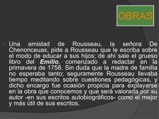 Una amistad de Rousseau, la señora De
Chenonceuax, pide a Rousseau que le escriba sobre
el modo de educar a sus hijos; de ahí sale el grueso
libro del Emilio, comenzado a redactar en la
primavera de 1758. Sin duda que la madre de familia
no esperaba tanto; seguramente Rousseau llevaba
tiempo meditando sobre cuestiones pedagógicas, y
dicho encargo fue ocasión propicia para explayarse
en la obra que conocemos y que será valorada por su
autor -en sus escritos autobiográficos- como el mejor
y más útil de sus escritos.
OBRAS
 