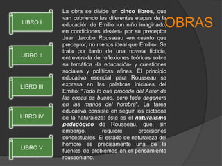 La obra se divide en cinco libros, que
van cubriendo las diferentes etapas de la
educación de Emilio -un niño imaginado,
en condiciones ideales- por su preceptor
Juan Jacobo Rousseau -en cuanto que
preceptor, no menos ideal que Emilio-. Se
trata por tanto de una novela ficticia,
entreverada de reflexiones teóricas sobre
su temática -la educación- y cuestiones
sociales y políticas afines. El principio
educativo esencial para Rousseau se
expresa en las palabras iniciales del
Emilio: "Todo lo que procede del Autor de
las cosas es bueno, pero todo degenera
en las manos del hombre". La tarea
educativa consiste en seguir los dictados
de la naturaleza: éste es el naturalismo
pedagógico de Rousseau, que, sin
embargo, requiere precisiones
conceptuales. El estado de naturaleza del
hombre es precisamente una de la
fuentes de problemas en el pensamiento
roussoniano.
OBRAS
LIBRO V
LIBRO IV
LIBRO III
LIBRO II
LIBRO I
 