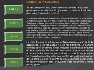 LIBRO I: HASTA LOS 5 AÑOS
Se encuentran en este primer libro una serie de reflexiones
generales sobre la educación, junto con precisas indicaciones
para los primeros años de vida.
El niño nace inerme e incapaz de todo, menos de aprender. La experiencia
sensible del mundo que le rodea es la clave de la educación en esta etapa.
Toda constricción en sus sencillos movimientos -por ejemplo, el fajarlo o
encerrarlo en cunas protectoras- es nociva para su futuro desarrollo. Este
error se comete, a juicio de Rousseau, porque las madres han dejado de
criar y educar a sus hijos, dejando esta ocupación en manos de las nodrizas
-así ocurría frecuentemente en la nobleza de su época-. Llega a afirmar
incluso que el bienestar de una nación depende de que las madres vuelvan
a cumplir su misión nutricia y educativa.
Hay tres fuentes de educación, o "tres educaciones": la de la
naturaleza, la de las cosas y la de los hombres. La primera
consiste en el desarrollo de los impulsos naturales; la segunda
en la experiencia del mundo circundante, y la tercera en las
acciones de los hombres sobre el niño, con el fin de formarle.
La contradicción entre estas tres fuentes viene de la educación
de los hombres, que no cuenta con las exigencias de las otras;
en esa contradicción está la causa de todos los errores y males
pedagógicos.
LIBRO V
LIBRO IV
LIBRO III
LIBRO II
LIBRO I
 