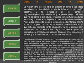LIBRO II: HASTA LOS 12 AÑOS
La mayor parte de este libro se articula en torno a tres ideas
esenciales: el descubrimiento de la infancia, la educación
negativa y la educación de los sentidos.
Hay que respetar el modo de ser y de pensar propio del niño,
que no es como el del adulto. Tratarles como a futuros adultos
es la mejor manera de impedir su desarrollo como hombres.
Aquí radica el sentido propio e inmanente de la infancia: el niño
no es un proyecto de hombre; la infancia tiene un valor en sí,
que debe ser atendido por la educación. Tal es la primera gran
orientación de la educación según naturaleza, pues las
costumbres e instituciones sociales llevan al error señalado: a
pensar que el niño sólo es un adulto aún inmaduro.
La felicidad consiste en sufrir la menor cantidad posible de males, esto es,
sólo los que exige la naturaleza; al pedir al niño lo que aún no necesita
hacer, se aumentan y agravan los males. Así se pierde la libertad real, pues
se potencia la dependencia del niño de los demás y de los medios sociales
al agrandar sus necesidades. La cultura y las instituciones sociales que la
trasmiten son el verdadero mal. Hay que limitar las nociones que tengan a
las que provengan de las sensaciones, con una excepción: la idea de
propiedad. Pero ésta debe adquirirla también por la experiencia: al plantar
unas habas, entra en conflicto con el hortelano que había plantado melones;
llegan entonces a un acuerdo para repartirse la tierra. Así, a través de la
ocupación de la tierra mediante el trabajo, Emilio forma su noción de
LIBRO V
LIBRO IV
LIBRO III
LIBRO II
LIBRO I
 