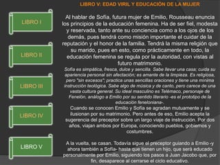 LIBRO V: EDAD VIRIL Y EDUCACIÓN DE LA MUJER
Al hablar de Sofía, futura mujer de Emilio, Rousseau enuncia
los principios de la educación femenina. Ha de ser fiel, modesta
y reservada, tanto ante su conciencia como a los ojos de los
demás, pues tendrá como misión importante el cuidar de la
reputación y el honor de la familia. Tendrá la misma religión que
su marido, pues en esto, como prácticamente en todo, la
educación femenina se regula por la autoridad, con vistas al
futuro matrimonio.
Sofía es simpática, fresca, dulce y sencilla. Sabe llevar una casa; cuida su
apariencia personal sin afectación; es amante de la limpieza. Es religiosa,
pero "sin excesos"; practica unas sencillas oraciones y tiene una mínima
instrucción teológica. Sabe algo de música y de canto, pero carece de una
vasta cultura general. Su ideal masculino es Telémaco, personaje de
Fenelón, análogo a Emilio por su sentido literario -es el prototipo de la
educación feneloniana-.
Cuando se conocen Emilio y Sofía se agradan mutuamente y se
ilusionan por su matrimonio. Pero antes de eso, Emilio acepta la
sugerencia del preceptor sobre un largo viaje de instrucción. Por dos
años, viajan ambos por Europa, conociendo pueblos, gobiernos y
costumbres.
A la vuelta, se casan. Todavía sigue el preceptor guiando a Emilio -y
ahora también a Sofía- hasta que tienen un hijo, que será educado
personalmente por Emilio, siguiendo los pasos a Juan Jacobo que, por
fin, desaparece al cerrarse el ciclo educativo.
LIBRO V
LIBRO IV
LIBRO III
LIBRO II
LIBRO I
 