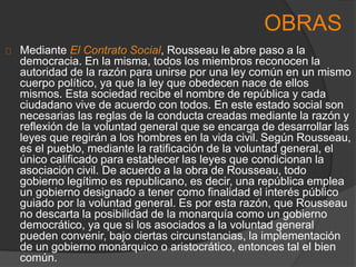 Mediante El Contrato Social, Rousseau le abre paso a la
democracia. En la misma, todos los miembros reconocen la
autoridad de la razón para unirse por una ley común en un mismo
cuerpo político, ya que la ley que obedecen nace de ellos
mismos. Esta sociedad recibe el nombre de república y cada
ciudadano vive de acuerdo con todos. En este estado social son
necesarias las reglas de la conducta creadas mediante la razón y
reflexión de la voluntad general que se encarga de desarrollar las
leyes que regirán a los hombres en la vida civil. Según Rousseau,
es el pueblo, mediante la ratificación de la voluntad general, el
único calificado para establecer las leyes que condicionan la
asociación civil. De acuerdo a la obra de Rousseau, todo
gobierno legítimo es republicano, es decir, una república emplea
un gobierno designado a tener como finalidad el interés público
guiado por la voluntad general. Es por esta razón, que Rousseau
no descarta la posibilidad de la monarquía como un gobierno
democrático, ya que si los asociados a la voluntad general
pueden convenir, bajo ciertas circunstancias, la implementación
de un gobierno monárquico o aristocrático, entonces tal el bien
común.
OBRAS
 