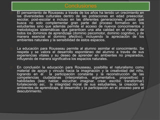 Conclusiones
El pensamiento de Rousseau a través de los años ha tenido un crecimiento en
las diversidades culturales dentro de las poblaciones en edad preescolar,
escolar, post-escolar e incluso en las diferentes generaciones, puesto que
busca no solo complementar gran parte del proceso formativo en los
estudiantes sino que además permite el acceso de nuevos conocimientos y
metodologías sistemáticas que garanticen una alta calidad en el manejo de
todos los dominios de aprendizaje (dominio psicomotor, dominio cognitivo, y de
manera esencial el dominio afectivo), incluyendo la apreciación de los
ambientes naturales y la sensibilidad de estos espacios.
La educación para Rousseau permite al alumno asimilar el conocimiento. Se
respeta y se valora el desarrollo espontáneo del alumno a través de sus
experiencias vitales y su deseo de aprender en ambientes no preparados,
influyendo de manera significativa los espacios naturales.
En conclusión la educación para Rousseau, posibilita el naturalismo como
material de apoyo y vinculo hacia la imaginación y la creatividad del niño,
logrando en él la participación constante y la reconstrucción de las
competencias ciudadanas (interpretativa, argumentativa, propositiva) y
habilidades (leer, hablar, escuchar, imaginar, crear, escribir, transformar)
fortaleciendo así, la integridad moral de sus estudiantes, la creación de
ambientes de aprendizaje, el desarrollo y la participación en el proceso para el
descubrimiento.
 