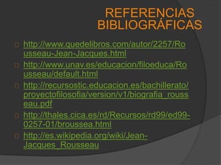 http://www.quedelibros.com/autor/2257/Ro
usseau-Jean-Jacques.html
http://www.unav.es/educacion/filoeduca/Ro
usseau/default.html
http://recursostic.educacion.es/bachillerato/
proyectofilosofia/version/v1/biografia_rouss
eau.pdf
http://thales.cica.es/rd/Recursos/rd99/ed99-
0257-01/broussea.html
http://es.wikipedia.org/wiki/Jean-
Jacques_Rousseau
REFERENCIAS
BIBLIOGRÁFICAS
 