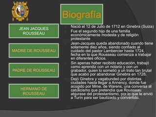 Nació el 12 de Julio de 1712 en Ginebra (Suiza)
Fue el segundo hijo de una familia
económicamente modesta y de religión
protestante
Jean-Jacques queda abandonado cuando tiene
solamente diez años, siendo confiado al
cuidado del pastor Lambercier hasta 1724,
fecha en la que Rousseau comienza a trabajar
en diferentes oficios.
Sin apenas haber recibido educación, trabajó
como aprendiz con un notario y con un
grabador, quien lo sometió a un trato tan brutal
que acabó por abandonar Ginebra en 1728.
Dejó Ginebra y vagabundeó por distintas
ciudades hasta llegar a Annency, donde fue
acogido por Mme. de Warens, una conversa al
catolicismo que pretendía que Rousseau
abjurase del protestantismo, por lo que le envió
a Turín para ser bautizado y convertido.
Biografía
JEAN JACQUES
ROUSSEAU
MADRE DE ROUSSEAU
PADRE DE ROUSSEAU
HERMANO DE
ROUSSEAU
 