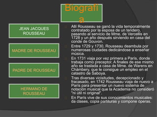 Allí Rousseau se ganó la vida temporalmente
contratado por la esposa de un tendero,
pasando al servicio de Mme. de Vercellis en
1728 y un año después sirviendo en casa del
conde de Gouvon.
Entre 1729 y 1730, Rousseau deambula por
numerosas ciudades dedicándose a enseñar
música.
En 1731 viaja por vez primera a París, donde
trabaja como preceptor. A finales de ese mismo
año se traslada a casa de Mme. de Warens en
Chámbery, que le consigue un empleo en el
catastro de Saboya.
Tras diversas vicisitudes, decepcionado y
fracasado, en 1742 Rousseau viaja de nuevo a
París para presentar un nuevo sistema de
notación musical que la Academia no consideró
"ni útil ni original".
En París vive de sus conocimientos musicales:
da clases, copia partituras y compone óperas.
Biografí
a
JEAN JACQUES
ROUSSEAU
MADRE DE ROUSSEAU
PADRE DE ROUSSEAU
HERMANO DE
ROUSSEAU
 