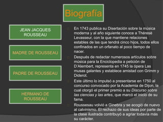 En 1743 publica su Disertación sobre la música
moderna y al año siguiente conoce a Théresè
Levasseur, con la que mantiene relaciones
estables de las que tendrá cinco hijos, todos ellos
confinados en un orfanato al poco tiempo de
nacer.
Después de redactar numerosos artículos sobre
música para la Enciclopedia a petición de
D’Alembert, representa en 1745 la ópera Las
musas galantes y establece amistad con Grimm y
Diderot.
Este último lo impulsó a presentarse en 1750 al
concurso convocado por la Academia de Dijon, la
cual otorgó el primer premio a su Discurso sobre
las ciencias y las artes, que marcó el inicio de su
fama.
Roussesau volvió a Ginebra y se acogió de nuevo
al calvinismo. El rechazo de sus ideas por parte de
la clase ilustrada contribuyó a agriar todavía más
su carácter.
Biografía
JEAN JACQUES
ROUSSEAU
MADRE DE ROUSSEAU
PADRE DE ROUSSEAU
HERMANO DE
ROUSSEAU
 